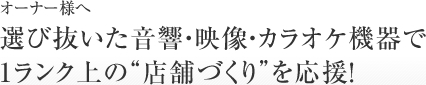 【やる！オーナー様へ】選び抜いた音響・映像・カラオケ機器で１ランク上の”店舗づくり”を応援！