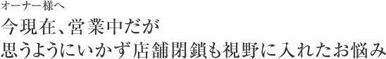 【やめるオーナー様へ】今現在、営業中だが思うようにいかず店舗閉鎖も視野に入れたお悩み