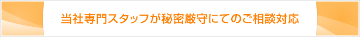 当社専門スタッフが秘密厳守にてのご相談対応