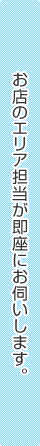 お店のエリア担当が即座にお伺いします。