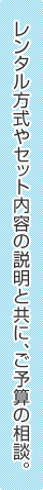 レンタル方式やセット内容の説明と共に、ご予算の相談。