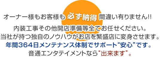 オーナー様もお客様も“必ず納得”間違い有りません！！内装工事その他開店準備等全てお任せください。当社が持つ独自のノウハウがお店を繁盛店に変身させます。年間３６４日メンテナンス体制でサポート“安心”です。 音通エンタテイメントなら“出来ます”